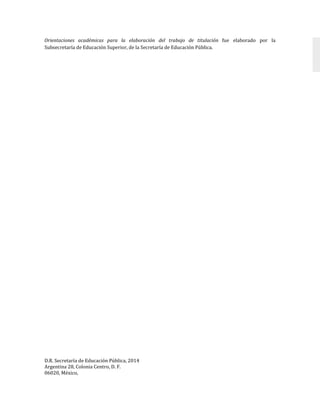 ORIENTACIONES ACADÉMICAS PARA LA ELABORACIÓN DEL TRABAJO DE TITULACIÓN . 2
Orientaciones académicas para la elaboración del trabajo de titulación fue elaborado por la
Subsecretaría de Educación Superior, de la Secretaría de Educación Pública.
D.R. Secretaría de Educación Pública, 2014
Argentina 28, Colonia Centro, D. F.
06020, México,
 