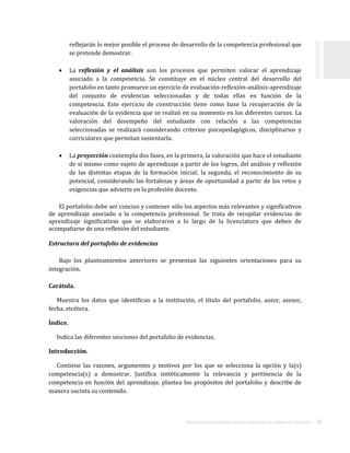 ORIENTACIONES ACADÉMICAS PARA LA ELABORACIÓN DEL TRABAJO DE TITULACIÓN . 20
reflejarán lo mejor posible el proceso de desarrollo de la competencia profesional que
se pretende demostrar.
 La reflexión y el análisis son los procesos que permiten valorar el aprendizaje
asociado a la competencia. Se constituye en el núcleo central del desarrollo del
portafolio en tanto promueve un ejercicio de evaluación-reflexión-análisis-aprendizaje
del conjunto de evidencias seleccionadas y de todas ellas en función de la
competencia. Este ejercicio de construcción tiene como base la recuperación de la
evaluación de la evidencia que se realizó en su momento en los diferentes cursos. La
valoración del desempeño del estudiante con relación a las competencias
seleccionadas se realizará considerando criterios psicopedagógicos, disciplinarios y
curriculares que permitan sustentarla.
 La proyección contempla dos fases, en la primera, la valoración que hace el estudiante
de sí mismo como sujeto de aprendizaje a partir de los logros, del análisis y reflexión
de las distintas etapas de la formación inicial; la segunda, el reconocimiento de su
potencial, considerando las fortalezas y áreas de oportunidad a partir de los retos y
exigencias que advierte en la profesión docente.
El portafolio debe ser conciso y contener sólo los aspectos más relevantes y significativos
de aprendizaje asociado a la competencia profesional. Se trata de recopilar evidencias de
aprendizaje significativas que se elaboraron a lo largo de la licenciatura que deben de
acompañarse de una reflexión del estudiante.
Estructura del portafolio de evidencias
Bajo los planteamientos anteriores se presentan las siguientes orientaciones para su
integración.
Carátula.
Muestra los datos que identifican a la institución, el título del portafolio, autor, asesor,
fecha, etcétera.
Índice.
Indica las diferentes secciones del portafolio de evidencias.
Introducción.
Contiene las razones, argumentos y motivos por los que se selecciona la opción y la(s)
competencia(s) a demostrar. Justifica sintéticamente la relevancia y pertinencia de la
competencia en función del aprendizaje, plantea los propósitos del portafolio y describe de
manera sucinta su contenido.
 