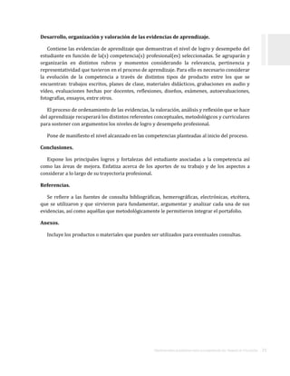 ORIENTACIONES ACADÉMICAS PARA LA ELABORACIÓN DEL TRABAJO DE TITULACIÓN . 21
Desarrollo, organización y valoración de las evidencias de aprendizaje.
Contiene las evidencias de aprendizaje que demuestran el nivel de logro y desempeño del
estudiante en función de la(s) competencia(s) profesional(es) seleccionadas. Se agruparán y
organizarán en distintos rubros y momentos considerando la relevancia, pertinencia y
representatividad que tuvieron en el proceso de aprendizaje. Para ello es necesario considerar
la evolución de la competencia a través de distintos tipos de producto entre los que se
encuentran: trabajos escritos, planes de clase, materiales didácticos, grabaciones en audio y
vídeo, evaluaciones hechas por docentes, reflexiones, diseños, exámenes, autoevaluaciones,
fotografías, ensayos, entre otros.
El proceso de ordenamiento de las evidencias, la valoración, análisis y reflexión que se hace
del aprendizaje recuperará los distintos referentes conceptuales, metodológicos y curriculares
para sostener con argumentos los niveles de logro y desempeño profesional.
Pone de manifiesto el nivel alcanzado en las competencias planteadas al inicio del proceso.
Conclusiones.
Expone los principales logros y fortalezas del estudiante asociadas a la competencia así
como las áreas de mejora. Enfatiza acerca de los aportes de su trabajo y de los aspectos a
considerar a lo largo de su trayectoria profesional.
Referencias.
Se refiere a las fuentes de consulta bibliográficas, hemerográficas, electrónicas, etcétera,
que se utilizaron y que sirvieron para fundamentar, argumentar y analizar cada una de sus
evidencias, así como aquéllas que metodológicamente le permitieron integrar el portafolio.
Anexos.
Incluye los productos o materiales que pueden ser utilizados para eventuales consultas.
 