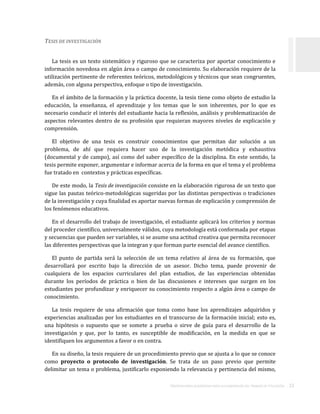 ORIENTACIONES ACADÉMICAS PARA LA ELABORACIÓN DEL TRABAJO DE TITULACIÓN . 22
TESIS DE INVESTIGACIÓN
La tesis es un texto sistemático y riguroso que se caracteriza por aportar conocimiento e
información novedosa en algún área o campo de conocimiento. Su elaboración requiere de la
utilización pertinente de referentes teóricos, metodológicos y técnicos que sean congruentes,
además, con alguna perspectiva, enfoque o tipo de investigación.
En el ámbito de la formación y la práctica docente, la tesis tiene como objeto de estudio la
educación, la enseñanza, el aprendizaje y los temas que le son inherentes, por lo que es
necesario conducir el interés del estudiante hacia la reflexión, análisis y problematización de
aspectos relevantes dentro de su profesión que requieran mayores niveles de explicación y
comprensión.
El objetivo de una tesis es construir conocimientos que permitan dar solución a un
problema, de ahí que requiera hacer uso de la investigación metódica y exhaustiva
(documental y de campo), así como del saber específico de la disciplina. En este sentido, la
tesis permite exponer, argumentar e informar acerca de la forma en que el tema y el problema
fue tratado en contextos y prácticas específicas.
De este modo, la Tesis de investigación consiste en la elaboración rigurosa de un texto que
sigue las pautas teórico-metodológicas sugeridas por las distintas perspectivas o tradiciones
de la investigación y cuya finalidad es aportar nuevas formas de explicación y comprensión de
los fenómenos educativos.
En el desarrollo del trabajo de investigación, el estudiante aplicará los criterios y normas
del proceder científico, universalmente válidos, cuya metodología está conformada por etapas
y secuencias que pueden ser variables, si se asume una actitud creativa que permita reconocer
las diferentes perspectivas que la integran y que forman parte esencial del avance científico.
El punto de partida será la selección de un tema relativo al área de su formación, que
desarrollará por escrito bajo la dirección de un asesor. Dicho tema, puede provenir de
cualquiera de los espacios curriculares del plan estudios, de las experiencias obtenidas
durante los períodos de práctica o bien de las discusiones e intereses que surgen en los
estudiantes por profundizar y enriquecer su conocimiento respecto a algún área o campo de
conocimiento.
La tesis requiere de una afirmación que toma como base los aprendizajes adquiridos y
experiencias analizadas por los estudiantes en el transcurso de la formación inicial; esto es,
una hipótesis o supuesto que se somete a prueba o sirve de guía para el desarrollo de la
investigación y que, por lo tanto, es susceptible de modificación, en la medida en que se
identifiquen los argumentos a favor o en contra.
En su diseño, la tesis requiere de un procedimiento previo que se ajusta a lo que se conoce
como proyecto o protocolo de investigación. Se trata de un paso previo que permite
delimitar un tema o problema, justificarlo exponiendo la relevancia y pertinencia del mismo,
 
