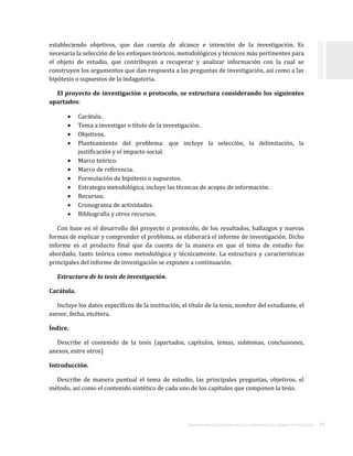 ORIENTACIONES ACADÉMICAS PARA LA ELABORACIÓN DEL TRABAJO DE TITULACIÓN . 23
estableciendo objetivos, que dan cuenta de alcance e intención de la investigación. Es
necesaria la selección de los enfoques teóricos, metodológicos y técnicos más pertinentes para
el objeto de estudio, que contribuyan a recuperar y analizar información con la cual se
construyen los argumentos que dan respuesta a las preguntas de investigación, así como a las
hipótesis o supuestos de la indagatoria.
El proyecto de investigación o protocolo, se estructura considerando los siguientes
apartados:
 Carátula.
 Tema a investigar o título de la investigación.
 Objetivos.
 Planteamiento del problema: que incluye la selección, la delimitación, la
justificación y el impacto social.
 Marco teórico.
 Marco de referencia.
 Formulación de hipótesis o supuestos.
 Estrategia metodológica, incluye las técnicas de acopio de información.
 Recursos.
 Cronograma de actividades.
 Bibliografía y otros recursos.
Con base en el desarrollo del proyecto o protocolo, de los resultados, hallazgos y nuevas
formas de explicar y comprender el problema, se elaborará el informe de investigación. Dicho
informe es el producto final que da cuenta de la manera en que el tema de estudio fue
abordado, tanto teórica como metodológica y técnicamente. La estructura y características
principales del informe de investigación se exponen a continuación.
Estructura de la tesis de investigación.
Carátula.
Incluye los datos específicos de la institución, el título de la tesis, nombre del estudiante, el
asesor, fecha, etcétera.
Índice.
Describe el contenido de la tesis (apartados, capítulos, temas, subtemas, conclusiones,
anexos, entre otros)
Introducción.
Describe de manera puntual el tema de estudio, las principales preguntas, objetivos, el
método, así como el contenido sintético de cada uno de los capítulos que componen la tesis.
 
