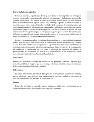 ORIENTACIONES ACADÉMICAS PARA LA ELABORACIÓN DEL TRABAJO DE TITULACIÓN . 24
Cuerpo de la tesis o capítulos.
Incluye y describe, dependiendo de las perspectivas de investigación, los principales
insumos considerados en su desarrollo, así como los resultados y hallazgos de la misma. La
cantidad de capítulos y las formas de integrar el informe pueden variar; de este modo se
habrá de considerar que en algunos casos la tesis contempla capítulos en donde se incluye el
marco teórico, el marco metodológico, los resultados de la aplicación de los instrumentos, así
como el análisis de dicha información que da paso a las conclusiones, integrando una versión
ampliada del proyecto o protocolo de investigación. En otros, los capítulos se definen con base
en el análisis del trabajo de campo y su interpretación, por lo que el número de capítulos y su
definición no dependen de los apartados considerados en el proyecto, sino más bien de la
forma en cómo aborda y profundiza en el tema de estudio.
Lo que es importante resaltar, en cualquier forma de integrar es cuerpo de la tesis, es que
en este apartado está la esencia del trabajo de investigación. El aporte que se hace al campo o
al tema de estudio está fundado en el proceso de argumentación, análisis e interpretación que
se realiza siguiendo las pautas teórico-metodológicas de alguna perspectiva de investigación.
La coherencia y consistencia entre el tema, la pregunta, los objetivos, el método, el
procedimiento de recolección, el análisis y la interpretación de la información, serán
elementos clave a considerar en la evaluación de la tesis.
Conclusiones.
Expone los principales hallazgos en función de las preguntas, objetivos, hipótesis y/o
supuestos, enfatiza en el aporte que hace al campo o tema de estudio y plantea nuevas vetas
de investigación en función de sus resultados.
Referencias.
Se refiere a las fuentes de consulta bibliográficas, hemerográficas, electrónicas, etcétera,
que se utilizaron y que sirvieron para fundamentar, argumentar, analizar e interpretar la
información que se recabó por la vía de la investigación.
Anexos.
Incluye los productos o materiales que se utilizaron o elaboraron en el contexto de la
investigación que pueden ser utilizados para eventuales consultas.
 