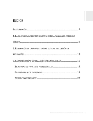 ORIENTACIONES ACADÉMICAS PARA LA ELABORACIÓN DEL TRABAJO DE TITULACIÓN . 5
ÍNDICE
PRESENTACIÓN.........................................................................................................7
1. LAS MODALIDADES DE TITULACIÓN Y SU RELACIÓN CON EL PERFIL DE
EGRESO ...................................................................................................................... 9
2. LA ELECCIÓN DE LAS COMPETENCIAS, EL TEMA Y LA OPCIÓN DE
TITULACIÓN.............................................................................................................13
3.CARACTERÍSTICAS GENERALES DE CADA MODALIDAD.................................15
EL INFORME DE PRÁCTICAS PROFESIONALES .................................................15
EL PORTAFOLIO DE EVIDENCIAS.......................................................................19
TESIS DE INVESTIGACIÓN...................................................................................22
 