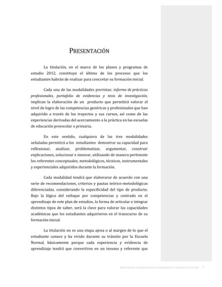 ORIENTACIONES ACADÉMICAS PARA LA ELABORACIÓN DEL TRABAJO DE TITULACIÓN . 7
PRESENTACIÓN
La titulación, en el marco de los planes y programas de
estudio 2012, constituye el último de los procesos que los
estudiantes habrán de realizar para concretar su formación inicial.
Cada una de las modalidades previstas: informe de prácticas
profesionales, portafolio de evidencias y tesis de investigación,
implican la elaboración de un producto que permitirá valorar el
nivel de logro de las competencias genéricas y profesionales que han
adquirido a través de los trayectos y sus cursos, así como de las
experiencias derivadas del acercamiento a la práctica en las escuelas
de educación preescolar o primaria.
En este sentido, cualquiera de las tres modalidades
señaladas permitirá a los estudiantes demostrar su capacidad para
reflexionar, analizar, problematizar, argumentar, construir
explicaciones, solucionar e innovar, utilizando de manera pertinente
los referentes conceptuales, metodológicos, técnicos, instrumentales
y experienciales adquiridos durante la formación.
Cada modalidad tendrá que elaborarse de acuerdo con una
serie de recomendaciones, criterios y pautas teórico-metodológicas
diferenciadas, considerando la especificidad del tipo de producto.
Bajo la lógica del enfoque por competencias y centrado en el
aprendizaje de este plan de estudios, la forma de articular e integrar
distintos tipos de saber, será la clave para valorar las capacidades
académicas que los estudiantes adquirieron en el transcurso de su
formación inicial.
La titulación no es una etapa ajena o al margen de lo que el
estudiante conoce y ha vivido durante su tránsito por la Escuela
Normal, básicamente porque cada experiencia y evidencia de
aprendizaje tendrá que convertirse en un insumo y referente que
 