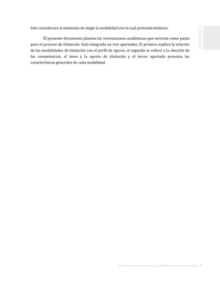 ORIENTACIONES ACADÉMICAS PARA LA ELABORACIÓN DEL TRABAJO DE TITULACIÓN . 8
éste considerará al momento de elegir la modalidad con la cual pretenda titularse.
El presente documento plantea las orientaciones académicas que servirán como pauta
para el proceso de titulación. Está integrado en tres apartados. El primero explica la relación
de las modalidades de titulación con el perfil de egreso; el segundo se refiere a la elección de
las competencias, el tema y la opción de titulación y el tercer apartado presenta las
características generales de cada modalidad.
 