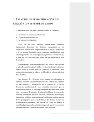 ORIENTACIONES ACADÉMICAS PARA LA ELABORACIÓN DEL TRABAJO DE TITULACIÓN . 9
1. LAS MODALIDADES DE TITULACIÓN Y SU
RELACIÓN CON EL PERFIL DE EGRESO
El plan de estudios distingue tres modalidades de titulación:
a) El informe de prácticas profesionales.
b) El portafolio de evidencias.
c) La tesis de investigación.
Cada una de estas opciones tendrá como propósito
fundamental demostrar las distintas capacidades de los
estudiantes para resolver los problemas de su práctica profesional
y de su propia formación como docentes, estableciendo una
relación particular con las competencias genéricas y profesionales,
al igual que con los trayectos y los cursos que conforman el plan
de estudios.
Esto se explica básicamente porque cada espacio curricular ha
propiciado que el estudiante elabore evidencias de aprendizaje de
diversa índole y alcance, que dan cuenta de su capacidad para
aplicar distintos tipos de saber a problemáticas teórico-prácticas
de la docencia.
Los marcos de referencia conceptuales, metodológicos y
técnicos, así como las distintas experiencias obtenidas a partir de
su acercamiento e intervención en el ámbito de su futuro
desempeño profesional, le han permitido reconocer que la
profesión docente no se restringe solamente a la aplicación de un
plan y programa de estudios de educación básica. Su concreción
requiere considerar aspectos sociales, culturales, económicos,
ideológicos, políticos, antropológicos, lingüísticos, legales, además
de los pedagógicos que se materializan de distinta manera de
acuerdo con los contextos y los sujetos. Por tanto, han abierto la
posibilidad para que el estudiante comprenda que la competencia
requiere movilizar y transferir distintos tipos de saber.
 