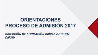ORIENTACIONES
PROCESO DE ADMISIÓN 2017
DIRECCIÓN DE FORMACIÓN INICIAL DOCENTE
DIFOID
 