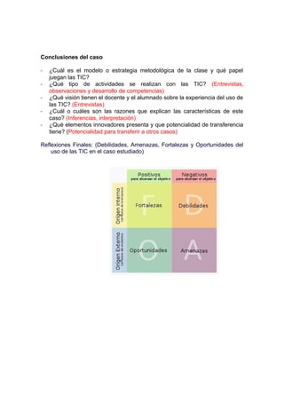 Conclusiones del caso
- ¿Cuál es el modelo o estrategia metodológica de la clase y qué papel
juegan las TIC?
- ¿Qué tipo de actividades se realizan con las TIC? (Entrevistas,
observaciones y desarrollo de competencias)
- ¿Qué visión tienen el docente y el alumnado sobre la experiencia del uso de
las TIC? (Entrevistas)
- ¿Cuál o cuáles son las razones que explican las características de este
caso? (Inferencias, interpretación)
- ¿Qué elementos innovadores presenta y que potencialidad de transferencia
tiene? (Potencialidad para transferir a otros casos)
Reflexiones Finales: (Debilidades, Amenazas, Fortalezas y Oportunidades del
uso de las TIC en el caso estudiado)
 