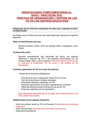 ORIENTACIONES COMPLEMENTARIAS AL
DAFO – PRACTICUM TICE.
PRÁCTICA DE ORGANIZACIÓN Y GESTIÓN DE LAS
TIC EN LOS CENTROS EDUCATIVOS
Elaboración de los informes individuales de cada caso analizado durante
el PRACTICUM I
Se propone que el informe de cada caso esté organizado siguiendo el siguiente
esquema:
Datos de identificación del caso
(Nombre profesor, centro, fecha de recogida datos, investigador, curso,
etapa)
Contexto del centro
Describir características más relevantes del centro, con especial
referencia a dotación de TIC y de proyectos relacionados con las
mismas (blogs, wikis, y otros recursos). Esta información se derivará de
la entrevista al coordinador TIC de centro y del análisis de los
documentos.
Contexto organizativo de TIC en el aula de prácticas.
Análisis de dimensiones pedagógicas:
-

Frecuencia de uso y organización de las TIC en el aula
Tipo de herramientas o software empleado
Actividades didácticas realizadas con TIC
Aspectos organizativos de la clase: agrupamientos y tiempos
Papel del docente durante el tiempo de uso de las TIC
Productos realizados por los estudiantes

Esta información será derivada de los datos de las observaciones y del
diario (relatos de la clase)
Subjetividades de los agentes educativos
-

Visión del profesor sobre las TIC y la Escuela 2.0 (derivada de la entrevista
al docente)
Visión del alumnado (derivada de la entrevista a los alumnos)
Valoración/interpretación

 