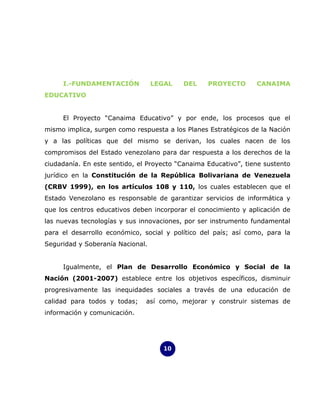 I.-FUNDAMENTACIÓN            LEGAL   DEL     PROYECTO       CANAIMA
EDUCATIVO


     El Proyecto “Canaima Educativo” y por ende, los procesos que el
mismo implica, surgen como respuesta a los Planes Estratégicos de la Nación
y a las políticas que del mismo se derivan, los cuales nacen de los
compromisos del Estado venezolano para dar respuesta a los derechos de la
ciudadanía. En este sentido, el Proyecto “Canaima Educativo”, tiene sustento
jurídico en la Constitución de la República Bolivariana de Venezuela
(CRBV 1999), en los artículos 108 y 110, los cuales establecen que el
Estado Venezolano es responsable de garantizar servicios de informática y
que los centros educativos deben incorporar el conocimiento y aplicación de
las nuevas tecnologías y sus innovaciones, por ser instrumento fundamental
para el desarrollo económico, social y político del país; así como, para la
Seguridad y Soberanía Nacional.


     Igualmente, el Plan de Desarrollo Económico y Social de la
Nación (2001-2007) establece entre los objetivos específicos, disminuir
progresivamente las inequidades sociales a través de una educación de
calidad para todos y todas;    así como, mejorar y construir sistemas de
información y comunicación.




                                    10
 