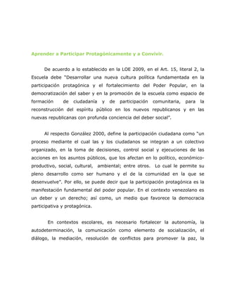 Aprender a Participar Protagónicamente y a Convivir.


      De acuerdo a lo establecido en la LOE 2009, en el Art. 15, literal 2, la
Escuela debe “Desarrollar una nueva cultura política fundamentada en la
participación protagónica y el fortalecimiento del Poder Popular, en la
democratización del saber y en la promoción de la escuela como espacio de
formación     de   ciudadanía    y   de   participación   comunitaria,   para   la
reconstrucción del espíritu público en los nuevos republicanos y en las
nuevas republicanas con profunda conciencia del deber social”.


      Al respecto González 2000, define la participación ciudadana como “un
proceso mediante el cual las y los ciudadanos se integran a un colectivo
organizado, en la toma de decisiones, control social y ejecuciones de las
acciones en los asuntos públicos, que los afectan en lo político, económico-
productivo, social, cultural,   ambiental; entre otros.   Lo cual le permite su
pleno desarrollo como ser humano y el de la comunidad en la que se
desenvuelve”. Por ello, se puede decir que la participación protagónica es la
manifestación fundamental del poder popular. En el contexto venezolano es
un deber y un derecho; así como, un medio que favorece la democracia
participativa y protagónica.


       En contextos escolares, es necesario fortalecer la autonomía, la
autodeterminación, la comunicación como elemento de socialización, el
diálogo, la mediación, resolución de conflictos para promover la paz, la
 