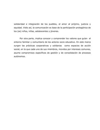 solidaridad e integración de los pueblos, el amor al prójimo, justicia y
equidad. Visto así, la comunicación es base de la participación protagónica de
los (as) niños, niñas, adolescentes y jóvenes.


     Por otra parte, implica conocer y comprender los valores que guían el
entorno familiar y comunitario de los actores socio educativo. En este marco
surgen las prácticas cooperativas y solidarias     como espacios de acción
social, en la que cada uno de sus miembros, movidos por intereses comunes,
asume compromisos específicos de gestión y de consolidación de procesos
autónomos.
 
