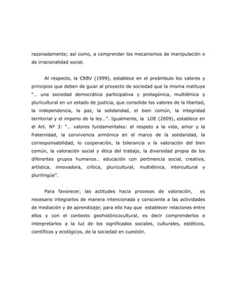 razonadamente; así como, a comprender los mecanismos de manipulación o
de irracionalidad social.


      Al respecto, la CRBV (1999), establece en el preámbulo los valores y
principios que deben de guiar al proyecto de sociedad que la misma instituye
“… una sociedad democrática participativa y protagónica, multiétnica y
pluricultural en un estado de justicia, que consolide los valores de la libertad,
la independencia, la paz, la solidaridad, el bien común, la integridad
territorial y el imperio de la ley…”. Igualmente, la LOE (2009), establece en
el Art. Nº 3: “… valores fundamentales: el respeto a la vida, amor y la
fraternidad, la convivencia armónica en el marco de la solidaridad, la
corresponsabilidad, lo cooperación, la tolerancia y la valoración del bien
común, la valoración social y ética del trabajo, la diversidad propia de los
diferentes grupos humanos… educación con pertinencia social, creativa,
artística,   innovadora,    crítica,   pluricultural,   multiétnica,   intercultural   y
plurilingüe”.


      Para favorecer, las actitudes hacia procesos de valoración,                      es
necesario integrarlos de manera intencionada y consciente a las actividades
de mediación y de aprendizaje; para ello hay que establecer relaciones entre
ellos y con el contexto geohistóricocultural, es decir comprenderlos e
interpretarlos a la luz de los significados sociales, culturales, estéticos,
científicos y ecológicos, de la sociedad en cuestión.
 