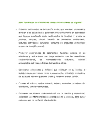 Para fortalecer los valores en contextos escolares se sugiere:


•   Promover actividades de interacción social, que vinculen, involucren y
    motiven a los estudiantes a participar protagónicamente en actividades
    que tengan significado social (actividades de limpieza y ornato de
    jardines,   parques,   plazas;     solución   de    problemas    ambientales;
    lecturas; actividades culturales, consumo de productos alimenticios
    propios de la región, otros).


•   Promover    experiencias     de    aprendizaje,    haciendo   énfasis   en   las
    relaciones y aplicaciones que tenga contenido con las necesidades
    sociocomunitarias,     las        manifestaciones      culturales,      factores
    ambientales, actividades físicas, la inventiva, otros.


•   Seleccionar actividades y métodos que conlleven en su esencia al
    fortalecimiento de valores como la cooperación, el trabajo productivo,
    las actitudes hacia el quehacer crítico y reflexivo, el bien común.


•   Conocer el entorno socioambiental, valores, creencias, principios del
    estudiante, familia y comunidad.


•   Establecer un sistema comunicacional con la familia y comunidad;
    esclarecer las intencionalidades axiológicas de la escuela, para aunar
    esfuerzos y/o no confundir al estudiante.
 