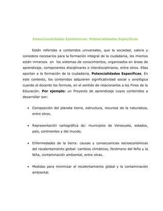 Intencionalidades Epistémicas: Potencialidades Específicas


       Están referidas a contenidos universales, que la sociedad, valora y
considera necesarios para la formación integral de la ciudadanía, los mismos
están inmersos en los sistemas de conocimientos, organizados en áreas de
aprendizaje, componentes disciplinares e interdisciplinares, entre otros. Ellas
aportan a la formación de la ciudadanía, Potencialidades Específicas. En
este contexto, los contenidos adquieren significatividad social y axiológica
cuando el docente los formula, en el sentido de relacionarlos a los Fines de la
Educación. Por ejemplo: un Proyecto de aprendizaje cuyos contenidos a
desarrollar son:


   •   Composición del planeta tierra, estructura, recursos de la naturaleza,
       entre otros.


   •   Representación cartográfica de: municipios de Venezuela, estados,
       país, continentes y del mundo.


   •   Enfermedades de la tierra: causas y consecuencias socioeconómicas
       del recalentamiento global: cambios climáticos, fenómeno del Niño y la
       Niña, contaminación ambiental, entre otras.


   •   Medidas para minimizar el recalentamiento global y la contaminación
       ambiental.
 
