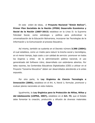 En este      orden de ideas,      el Proyecto Nacional “Simón Bolívar”,
Primer Plan Socialista de la Nación (PPSN) Desarrollo Económico y
Social de la Nación (2007-2013) establece en la Línea II: la Suprema
Felicidad   Social,    como       estrategia    y   política     para    profundizar   la
universalización de la Educación Bolivariana, incorporar las Tecnologías de la
Información y la Comunicación al proceso Educativo.


      Así mismo, también se sustenta en el Decreto número 3.390 (2004);
el cual establece, como un medio para reducir la brecha social y tecnológica,
en el menor tiempo, bajo costo y con calidad de servicio: promover en todos
los órganos y entes           de la administración pública nacional, el uso
generalizado del Software Libre; desarrollado con estándares abiertos. Por
tales razones, los Contenidos Educativos Digitalizados (CED) a utilizar en el
Proyecto “Canaima Educativo” deben ser desarrollados atendiendo a lo antes
expuesto.


      Por   otra    parte,   la   Ley   Orgánica      de       Ciencia   Tecnología    e
Innovación (2005), establece en el Art. 4, literal 1; formular, promover y
evaluar planes nacionales en esta materia.


      Igualmente, la Ley Orgánica para la Protección de Niñas, Niños y
del Adolescente (LOPNA, 2007), establece en el Art. 73, que el Estado
debe fomentar la creación, producción y difusión de diversos materiales

                                           11
 