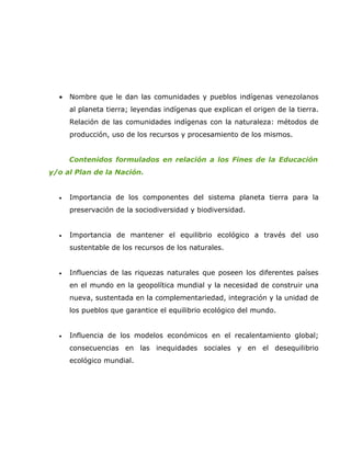•   Nombre que le dan las comunidades y pueblos indígenas venezolanos
      al planeta tierra; leyendas indígenas que explican el origen de la tierra.
      Relación de las comunidades indígenas con la naturaleza: métodos de
      producción, uso de los recursos y procesamiento de los mismos.


      Contenidos formulados en relación a los Fines de la Educación
y/o al Plan de la Nación.


  •   Importancia de los componentes del sistema planeta tierra para la
      preservación de la sociodiversidad y biodiversidad.


  •   Importancia de mantener el equilibrio ecológico a través del uso
      sustentable de los recursos de los naturales.


  •   Influencias de las riquezas naturales que poseen los diferentes países
      en el mundo en la geopolítica mundial y la necesidad de construir una
      nueva, sustentada en la complementariedad, integración y la unidad de
      los pueblos que garantice el equilibrio ecológico del mundo.


  •   Influencia de los modelos económicos en el recalentamiento global;
      consecuencias en las inequidades sociales y en el desequilibrio
      ecológico mundial.
 