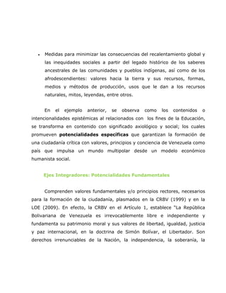 •   Medidas para minimizar las consecuencias del recalentamiento global y
      las inequidades sociales a partir del legado histórico de los saberes
      ancestrales de las comunidades y pueblos indígenas, así como de los
      afrodescendientes: valores hacia la tierra y sus recursos, formas,
      medios y métodos de producción, usos que le dan a los recursos
      naturales, mitos, leyendas, entre otros.


      En   el   ejemplo   anterior,   se   observa   como   los   contenidos   o
intencionalidades epistémicas al relacionados con los fines de la Educación,
se transforma en contenido con significado axiológico y social; los cuales
promueven potencialidades específicas que garantizan la formación de
una ciudadanía crítica con valores, principios y conciencia de Venezuela como
país que impulsa un mundo multipolar desde un modelo económico
humanista social.


      Ejes Integradores: Potencialidades Fundamentales


      Comprenden valores fundamentales y/o principios rectores, necesarios
para la formación de la ciudadanía, plasmados en la CRBV (1999) y en la
LOE (2009). En efecto, la CRBV en el Artículo 1, establece “La República
Bolivariana de Venezuela es irrevocablemente libre e independiente y
fundamenta su patrimonio moral y sus valores de libertad, igualdad, justicia
y paz internacional, en la doctrina de Simón Bolívar, el Libertador. Son
derechos irrenunciables de la Nación, la independencia, la soberanía, la
 