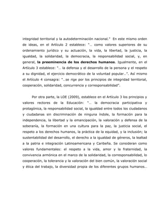 integridad territorial y la autodeterminación nacional.” En este mismo orden
de ideas, en el Artículo 2 establece: “… como valores superiores de su
ordenamiento jurídico y su actuación, la vida, la libertad, la justicia, la
igualdad, la solidaridad, la democracia, la responsabilidad social, y, en
general, la preeminencia de los derechos humanos. Igualmente, en el
Artículo 3 establece: “… la defensa y el desarrollo de la persona y el respeto
a su dignidad, el ejercicio democrático de la voluntad popular…”. Así mismo
el Artículo 4 consagra: “…se rige por los principios de integridad territorial,
cooperación, solidaridad, concurrencia y corresponsabilidad”.


     Por otra parte, la LOE (2009), establece en el Artículo 3 los principios y
valores   rectores   de   la   Educación:   “…   la   democracia   participativa   y
protagónica, la responsabilidad social, la igualdad entre todos los ciudadanos
y ciudadanas sin discriminación de ninguna índole, la formación para la
independencia, la libertad y la emancipación, la valoración y defensa de la
soberanía, la formación en una cultura para la paz, la justicia social, el
respeto a los derechos humanos, la práctica de la equidad, y la inclusión; la
sustentabilidad del desarrollo, el derecho a la igualdad de géneros, la lealtad
a la patria e integración Latinoamericana y Caribeña. Se consideran como
valores fundamentales: el respeto a la vida, amor y la fraternidad, la
convivencia armónica en el marco de la solidaridad, la corresponsabilidad, lo
cooperación, la tolerancia y la valoración del bien común, la valoración social
y ética del trabajo, la diversidad propia de los diferentes grupos humanos…
 