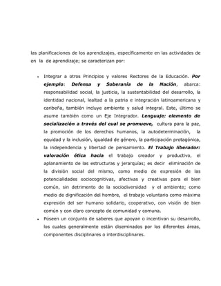 las planificaciones de los aprendizajes, específicamente en las actividades de
en la de aprendizaje; se caracterizan por:


  •   Integrar a otros Principios y valores Rectores de la Educación. Por
      ejemplo:     Defensa     y    Soberanía      de   la   Nación,    abarca:
      responsabilidad social, la justicia, la sustentabilidad del desarrollo, la
      identidad nacional, lealtad a la patria e integración latinoamericana y
      caribeña, también incluye ambiente y salud integral. Este, último se
      asume también como un Eje Integrador. Lenguaje: elemento de
      socialización a través del cual se promueve, cultura para la paz,
      la promoción de los derechos humanos, la autodeterminación,              la
      equidad y la inclusión, igualdad de género, la participación protagónica,
      la independencia y libertad de pensamiento. El Trabajo liberador:
      valoración    ética   hacia   el   trabajo   creador   y   productivo,   el
      aplanamiento de las estructuras y jerarquías; es decir eliminación de
      la división social del mismo, como medio de expresión de las
      potencialidades sociocognitivas, afectivas y creativas para el bien
      común, sin detrimento de la sociodiversidad        y el ambiente; como
      medio de dignificación del hombre, el trabajo voluntario como máxima
      expresión del ser humano solidario, cooperativo, con visión de bien
      común y con claro concepto de comunidad y comuna.
  •   Poseen un conjunto de saberes que apoyan o incentivan su desarrollo,
      los cuales generalmente están diseminados por los diferentes áreas,
      componentes disciplinares o interdisciplinares.
 