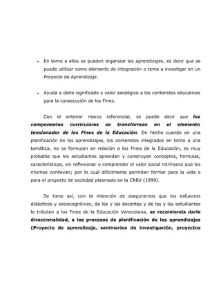 •   En torno a ellos se pueden organizar los aprendizajes, es decir que se
       puede utilizar como elemento de integración o tema a investigar en un
       Proyecto de Aprendizaje.


   •   Ayuda a darle significado y valor axiológico a los contenidos educativos
       para la consecución de los Fines.


       Con   el   anterior   marco   referencial,   se   puede   decir   que   los
componentes        curriculares      se    transforman      en    el     elemento
tensionador de los Fines de la Educación. De hecho cuando en una
planificación de los aprendizajes, los contenidos integrados en torno a una
temática, no se formulan en relación a los Fines de la Educación, es muy
probable que los estudiantes aprendan y construyan conceptos, formulas,
características, sin reflexionar o comprender el valor social intrínseco que los
mismos conllevan; por lo cual difícilmente permitan formar para la vida o
para el proyecto de sociedad plasmado en la CRBV (1999).


       Se tiene así, con la intención de asegurarnos que los esfuerzos
didácticos y sociocognitivos, de los y las docentes y de los y las estudiantes
le tributen a los Fines de la Educación Venezolana, se recomienda darle
direccionalidad, a los procesos de planificación de los aprendizajes
(Proyecto de aprendizaje, seminarios de investigación, proyectos
 