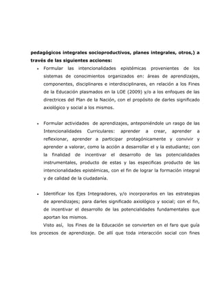 pedagógicos integrales socioproductivos, planes integrales, otros,) a
través de las siguientes acciones:
  •   Formular    las    intencionalidades     epistémicas       provenientes   de    los
      sistemas de conocimientos organizados en: áreas de aprendizajes,
      componentes, disciplinares e interdisciplinares, en relación a los Fines
      de la Educación plasmados en la LOE (2009) y/o a los enfoques de las
      directrices del Plan de la Nación, con el propósito de darles significado
      axiológico y social a los mismos.


  •   Formular actividades de aprendizajes, anteponiéndole un rasgo de las
      Intencionalidades       Curriculares:    aprender     a     crear,   aprender    a
      reflexionar, aprender a participar protagónicamente y convivir y
      aprender a valorar, como la acción a desarrollar el y la estudiante; con
      la   finalidad    de   incentivar   el   desarrollo   de    las   potencialidades
      instrumentales, producto de estas y las especificas producto de las
      intencionalidades epistémicas, con el fin de lograr la formación integral
      y de calidad de la ciudadanía.


  •   Identificar los Ejes Integradores, y/o incorporarlos en las estrategias
      de aprendizajes; para darles significado axiológico y social; con el fin,
      de incentivar el desarrollo de las potencialidades fundamentales que
      aportan los mismos.
      Visto así, los Fines de la Educación se convierten en el faro que guía
los procesos de aprendizaje. De allí que toda interacción social con fines
 