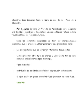 educativos debe tensionar hacia el logro de uno de los                  Fines de la
Educación.


       Por Ejemplo: Se tiene un Proyecto de Aprendizaje cuyo               propósito
está dirigido a: incentivar el desarrollo de valores ecológicos y el uso racional
y sustentable de los recursos naturales.


       Entre   los   contenidos   integrados;   es   decir,   las   intencionalidades
epistémicas que se pretenden utilizar para lograr este propósito se tiene:


   •   Las plantas: Partes que las componen y funciones de sus partes.


   •   La Energía solar; otros tipos de energía y usos que le dan los seres
       humanos a los diferentes tipos de energía.


   •   Tipos de Suelos.


   •   Distribución de los rubros agrícolas que se producen en Venezuela.


   •   El agua, estado en que se encuentra y uso que le dan los seres vivos.


       Caso 01:
 