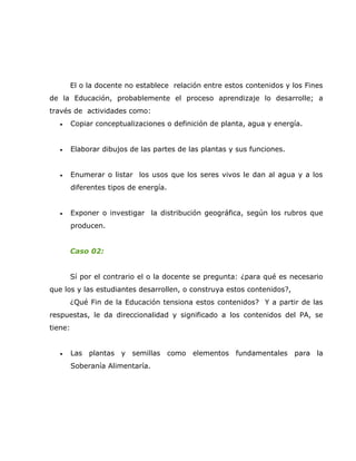El o la docente no establece relación entre estos contenidos y los Fines
de la Educación, probablemente el proceso aprendizaje lo desarrolle; a
través de actividades como:
   •     Copiar conceptualizaciones o definición de planta, agua y energía.


   •     Elaborar dibujos de las partes de las plantas y sus funciones.


   •     Enumerar o listar los usos que los seres vivos le dan al agua y a los
         diferentes tipos de energía.


   •     Exponer o investigar la distribución geográfica, según los rubros que
         producen.


         Caso 02:


         Sí por el contrario el o la docente se pregunta: ¿para qué es necesario
que los y las estudiantes desarrollen, o construya estos contenidos?,
         ¿Qué Fin de la Educación tensiona estos contenidos? Y a partir de las
respuestas, le da direccionalidad y significado a los contenidos del PA, se
tiene:


   •     Las plantas y semillas como elementos fundamentales para la
         Soberanía Alimentaría.
 