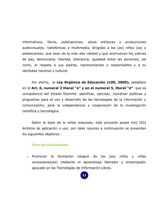 informativos,     libros,     publicaciones,    obras   artísticas   y   producciones
audiovisuales, radiofónicas y multimedia, dirigidas a los (as) niños (as) y
adolescentes; que sean de la más alta calidad y que promuevan los valores
de paz, democracia, libertad, tolerancia, igualdad entre las personas; así
como, el respeto a sus padres, representantes o responsables y a su
identidad nacional y cultural.


       Por último, la Ley Orgánica de Educación (LOE, 2009), establece
en el Art. 6, numeral 3 literal “e” y en el numeral 5, literal “d” que es
competencia del Estado Docente: planificar, ejecutar, coordinar políticas y
programas para el uso y desarrollo de las tecnologías de la información y
comunicación, para la independencia y cooperación de la investigación
científica y tecnológica.


       Sobre la base de lo antes expuesto, este proyecto posee tres (03)
ámbitos de aplicación o uso; por tales razones a continuación se presentan
los siguientes objetivos:


       Para los Estudiantes:


   •   Promover     la      formación   integral   de   los   (as)   niños   y   niñas
       venezolanos(as) mediante el aprendizaje liberador y emancipador
       apoyado en las Tecnologías de Información Libres.

                                           12
 