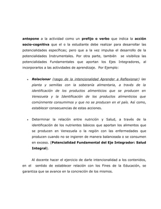 antepone a la actividad como un prefijo o verbo que indica la acción
socio-cognitiva que el o la estudiante debe realizar para desarrollar las
potencialidades específicas; pero que a la vez impulsa el desarrollo de la
potencialidades Instrumentales. Por otra parte, también        se visibiliza las
potencialidades Fundamentales que aportan los Ejes Integradores, al
incorporarlos a las actividades de aprendizaje. Por Ejemplo:


  •     Relacionar (rasgo de la intencionalidad Aprender a Reflexionar) las
        planta y semillas con la soberanía alimentaria, a través de la
        identificación de los productos alimenticios que se producen en
        Venezuela y la Identificación de los productos alimenticios que
        comúnmente consumimos y que no se producen en el país. Así como,
        establecer consecuencias de estas acciones.


  •     Determinar la relación entre nutrición y Salud, a través de la
        identificación de los nutrientes básicos que aportan los alimentos que
        se producen en Venezuela o la región con las enfermedades que
        producen cuando no se ingieren de manera balanceada o se consumen
        en exceso. (Potencialidad Fundamental del Eje Integrador: Salud
        Integral).


        Al docente hacer el ejercicio de darle intencionalidad a los contenidos,
en el     sentido de establecer relación con los Fines de la Educación, se
garantiza que se avance en la concreción de los mismos.
 
