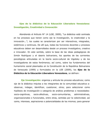 Ejes de la didáctica de la Educación Liberadora Venezolana:
Investigación, Creatividad e Innovación


     Atendiendo el Artículo N° 14 (LOE, 2009), “La didáctica está centrada
en los procesos que tienen como eje la investigación, la creatividad y la
innovación...”; los cuales se caracterizan por ser interactivos, integrados,
sistémicos y continuos. De allí que, todas las funciones docentes y procesos
educativos deben ser desarrollados desde un proceso investigativo, creativo
e innovador. En este sentido, sobre la base de las ideas pedagógicas de
Simón Rodríguez y el ideario bolivariano, los aportes de las corrientes
psicológicas articuladas en la teoría socio-cultural de Vigotsky y de los
investigadores de estos fenómenos; así como, sobre los fundamentos del
humanismo social plasmados en la Constitución de la República Bolivariana
de Venezuela (1999) y formulados en la LOE (2009), los Ejes de la
Didáctica de la Educación Liberadora Venezolana, se definen:


       Eje Investigación: organiza y articula los proceso educativos; como
eje de la didáctica impulsa a los integrantes de la comunidad educativa a:
observar, indagar, identificar, cuestionar, otros; para seleccionar como
hipótesis de investigación o categoría de análisis problemas o necesidades:
socio-cognitivas,   socio-afectivas,   socio-comunitarias,   administrativas,
organizacionales o funcionales, entre otras, sentidas por la colectividad; así
como, intereses, aspiraciones o potencialidades de los mismos; para generar
 
