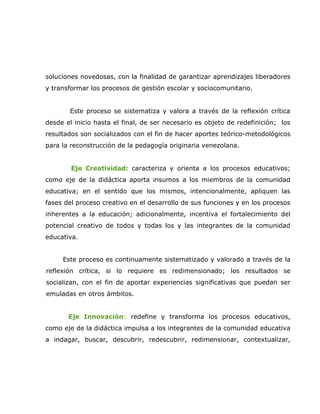 soluciones novedosas, con la finalidad de garantizar aprendizajes liberadores
y transformar los procesos de gestión escolar y sociocomunitario.


       Este proceso se sistematiza y valora a través de la reflexión crítica
desde el inicio hasta el final, de ser necesario es objeto de redefinición; los
resultados son socializados con el fin de hacer aportes teórico-metodológicos
para la reconstrucción de la pedagogía originaria venezolana.


        Eje Creatividad: caracteriza y orienta a los procesos educativos;
como eje de la didáctica aporta insumos a los miembros de la comunidad
educativa; en el sentido que los mismos, intencionalmente, apliquen las
fases del proceso creativo en el desarrollo de sus funciones y en los procesos
inherentes a la educación; adicionalmente, incentiva el fortalecimiento del
potencial creativo de todos y todas los y las integrantes de la comunidad
educativa.


     Este proceso es continuamente sistematizado y valorado a través de la
reflexión crítica, si lo requiere es redimensionado; los resultados se
socializan, con el fin de aportar experiencias significativas que puedan ser
emuladas en otros ámbitos.


       Eje Innovación: redefine y transforma los procesos educativos,
como eje de la didáctica impulsa a los integrantes de la comunidad educativa
a indagar, buscar, descubrir, redescubrir, redimensionar, contextualizar,
 