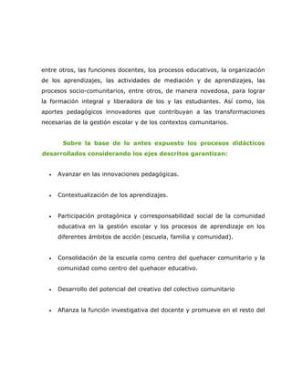 entre otros, las funciones docentes, los procesos educativos, la organización
de los aprendizajes, las actividades de mediación y de aprendizajes, las
procesos socio-comunitarios, entre otros, de manera novedosa, para lograr
la formación integral y liberadora de los y las estudiantes. Así como, los
aportes pedagógicos innovadores que contribuyan a las transformaciones
necesarias de la gestión escolar y de los contextos comunitarios.


       Sobre la base de lo antes expuesto los procesos didácticos
desarrollados considerando los ejes descritos garantizan:


  •   Avanzar en las innovaciones pedagógicas.


  •   Contextualización de los aprendizajes.


  •   Participación protagónica y corresponsabilidad social de la comunidad
      educativa en la gestión escolar y los procesos de aprendizaje en los
      diferentes ámbitos de acción (escuela, familia y comunidad).


  •   Consolidación de la escuela como centro del quehacer comunitario y la
      comunidad como centro del quehacer educativo.


  •   Desarrollo del potencial del creativo del colectivo comunitario


  •   Afianza la función investigativa del docente y promueve en el resto del
 