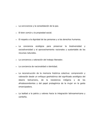 •   La convivencia y la consolidación de la paz.


•   El bien común y la propiedad social.


•   El respeto a la dignidad de las personas y a los derechos humanos.


•   La   conciencia     ecológica   para    preservar    la   biodiversidad    y
    sociodiversidad y el aprovechamiento racionales y sustentable de los
    recursos naturales.


•   La conciencia y valoración del trabajo liberador.


•   La conciencia de nacionalidad e identidad.


•   La reconstrucción de la memoria histórica colectiva: comprensión y
    valoración desde un enfoque geohistórico del significado axiológico del
    ideario     bolivariano,   de   la   resistencia    indígena   y   de     los
    afrodescendientes y del papel protagónica de la mujer en la gesta
    emancipadora.


•   La lealtad a la patria y valores hacia la integración latinoamericana y
    caribeña.
 