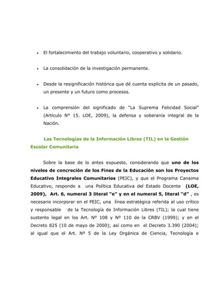 •   El fortalecimiento del trabajo voluntario, cooperativo y solidario.


  •   La consolidación de la investigación permanente.


  •   Desde la resignificación histórica que dé cuenta explicita de un pasado,
      un presente y un futuro como procesos.


  •   La comprensión del significado de “La Suprema Felicidad Social”
      (Artículo N° 15. LOE, 2009), la defensa y soberanía integral de la
      Nación.


      Las Tecnologías de la Información Libres (TIL) en la Gestión
Escolar Comunitaria


      Sobre la base de lo antes expuesto, considerando que uno de los
niveles de concreción de los Fines de la Educación son los Proyectos
Educativo Integrales Comunitarios (PEIC), y que el Programa Canaima
Educativo, responde a     una Política Educativa del Estado Docente         (LOE,
2009), Art. 6, numeral 3 literal “e” y en el numeral 5, literal “d” , es
necesario incorporar en el PEIC, una línea estratégica referida al uso crítico
y responsable    de la Tecnología de Información Libres (TIL); la cual tiene
sustento legal en los Art. Nº 108 y Nº 110 de la CRBV (1999); y en el
Decreto 825 (10 de mayo de 2000); así como en el Decreto 3.390 (2004);
al igual que el Art. Nº 5 de la Ley Orgánica de Ciencia, Tecnología e
 