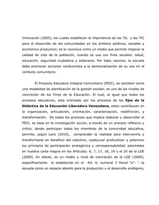 Innovación (2005), los cuales establecen la importancia de las TIL y las TIC
para el desarrollo de las comunidades en los ámbitos políticos, sociales y
económico productivo; se le reconoce como un medio que permite mejorar la
calidad de vida de la población, cuando se usa con fines sociales: salud,
educación, seguridad ciudadana y soberanía. Por tales razones, la escuela
debe promover acciones conducentes a la democratización de su uso en el
contexto comunitario.


        El Proyecto Educativo Integral Comunitario (PEIC), se conciben como
una modalidad de planificación de la gestión escolar, es uno de los niveles de
concreción de los Fines de la Educación. El cual, al igual que todos los
procesos educativos, esta orientado por los procesos de los Ejes de la
Didáctica de la Educación Liberadora Venezolana, estos contribuyen en
la organización, articulación, orientación, caracterización, redefinición, y
transformación. De todos los procesos que implica elaborar y desarrollar el
PEIC, se basa en la investigación acción, a través de un proceso reflexivo y
crítico, donde participan todos los miembros de la comunidad educativa,
permite, según Lanz (2010),     comprender la realidad para intervenirla y
transformarla en beneficio del colectivo, coadyuvar profundizar y potenciar
los principios de participación protagónica y corresponsabilidad, plasmados
en nuestra carta magna en los Artículos: 6, 7, 17, 18, 19 y el 20 de la LOE
(2009). En efecto, es un medio y nivel de concreción de la LOE (2009),
específicamente   lo establecido en el   Art. 6, numeral 3 literal “e”: “…la
escuela como un espacio abierto para la producción y el desarrollo endógeno,
 