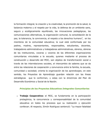 la formación integral, la creación y la creatividad, la promoción de la salud, la
lactancia materna y el respeto por la vida, la defensa de un ambiente sano,
seguro y ecológicamente equilibrado, las innovaciones pedagógicas, las
comunicaciones alternativas, la organización comunal, la consolidación de la
paz, la tolerancia, la convivencia, el respeto a los derechos humano”, en los
miembros de la comunidad educativa; la cual está conformada por los
padres,   madres,   representantes,    responsables,    estudiantes,   docentes,
trabajadores administrativos y trabajadoras administrativas, obreros, obreras
de las instituciones, voceras y voceros de las diferentes organizaciones
comunitarias vinculadas a la escuela; quienes mediante el proceso de
construcción y desarrollo del PEIC, son objetos de transformación social a
través de las interrelaciones sociales, el intercambio de saberes que se da
entre las relaciones de cooperación y convivencia entre la familia, la escuela,
comunidad y sociedad; orienta la organización de los aprendizajes; en este
sentido, los Proyectos de Aprendizaje guardan relación con las líneas
estratégicas   que lo conforman, y estas con la directrices del Plan de
Desarrollo Económico y Social de la Nación.


       Principios de los Proyectos Educativos Integrales Comunitarios


   •   Trabajo Cooperativo: el PEIC, se fundamenta en la participación
       protagónica, la concurrencia y corresponsabilidad de la comunidad
       educativa en todos los procesos que su realización y ejecución
       conllevan. Al respecto, Simón Rodríguez sentenció: “La mayor fatalidad
 