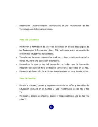 •   Desarrollar   potencialidades relacionadas al uso responsable de las
    Tecnologías de Información Libres.




    Para los Docentes:


•   Promover la formación de las y los docentes en el uso pedagógico de
    las Tecnologías Información Libres TIL; así como, en el desarrollo de
    contenidos educativos digitalizados.
•   Transformar la praxis docente hacia el uso crítico, creativo e innovador
    de las TIL para una Educación Liberadora.
•   Profundizar la concreción del desarrollo curricular para la formación
    integral y con calidad de la ciudadanía venezolana, apoyados en las TIL.
•   Promover el desarrollo de actitudes investigativas en las y los docentes.


    Para la Familia:


•   Formar a madres, padres y representantes de las niñas y los niños de
    Educación Primaria en el manejo y uso responsable de las TIC y las
    TIL.
•   Propiciar el acceso de madres, padres y responsables al uso de las TIC
    y las TIL.


                                    13
 