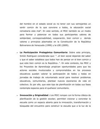 del hombre en el estado social es no tener con sus semejantes un
    sentir común de lo que conviene a todos, la educación social
    remediaría este mal”. En este sentido, el PEIC también es un medio
    para formar y potenciar en todos sus participantes valores de
    solidaridad, corresponsabilidad, cooperación, bien común y        demás
    valores y principios plasmados en la Constitución de la República
    Bolivariana de Venezuela (1999) y la LOE (2009).


•   La Participación Protagónica Comunitaria: Sobre este principio,
    Simón Rodríguez consideraba que: “…el bien social depende del saber
    y que el saber establece que todos han de pensar en el bien común y
    que este bien común es la República…”. En este contexto, los PEIC y
    los Proyectos de Aprendizaje propician oportunidades para que los
    actores sociales involucrados y comprometidos en los procesos
    educativos puedan valorar la participación de todos y todas en
    jornadas de trabajo de voluntariado social para resolver problemas
    educativos, comunitarios, plantear nuevos escenarios de vida en
    colectivo. Es por ello, que este tipo de planificación en todas sus fases
    contempla espacios para el quehacer comunitario.


•   Innovación y Originalidad : Los PEIC rompen con la forma clásica de
    planificación de la gestión escolar; permiten visionar y concretar la
    escuela como un espacio abierto para la innovación, transformación y
    búsqueda del encuentro para construir la escuela que a la luz de la
 