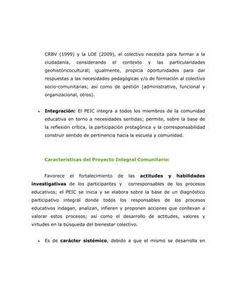 CRBV (1999) y la LOE (2009), el colectivo necesita para formar a la
       ciudadanía,      considerando   el    contexto      y   las    particularidades
       geohistóricocultural; igualmente, propicia oportunidades para dar
       respuestas a las necesidades pedagógicas y/o de formación al colectivo
       socio-comunitarias; así como de gestión (administrativo, funcional y
       organizacional, otros).


   •   Integración: El PEIC integra a todos los miembros de la comunidad
       educativa en torno a necesidades sentidas; permite, sobre la base de
       la reflexión crítica, la participación protagónica y la corresponsabilidad
       construir sentido de pertinencia hacia la escuela y comunidad.




       Características del Proyecto Integral Comunitario:


       Favorece    el    fortalecimiento    de    las   actitudes     y   habilidades
investigativas de los participantes y             corresponsables de los procesos
educativos; el PEIC se inicia y se elabora sobre la base de un diagnóstico
participativo   integral   donde   todos    los    responsables      de   los   procesos
educativos indagan, analizan, infieren y proponen acciones que conllevan a
valorar estos procesos; así como el desarrollo de actitudes, valores y
virtudes en la búsqueda del bienestar colectivo.


   •   Es de carácter sistémico, debido a que el mismo se desarrolla en
 