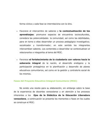 forma cíclica y cada fase se interrelaciona con la otra.


  •   Favorece el intercambio de saberes y la contextualización de los
      aprendizajes: promueve espacios de encuentros socioculturales,
      considera las potencialidades la comunidad; así como las debilidades,
      para en torno a ellas desarrollar un proceso pedagógico investigativo;
      socializador   y   transformador;   en   este   sentido    los   integrantes
      intercambian saberes. Los contenidos a desarrollar se contextualizan al
      relacionarlos e integrarlos al tema del PEIC.


  •   Favorece el fortalecimiento de la ciudadanía con valores hacia la
      soberanía integral de la nación, el desarrollo endógeno y la
      participación protagónica en la planificación y desarrollo de planes
      educativos comunitarios; así como en la gestión y contraloría social de
      los mismos.


Fases del Proyecto Educativo Integral Comunitario (PEIC)


      No existe una receta para su elaboración; sin embargo sobre la base
de la experiencia de docentes venezolanos y en atención a los procesos
inherentes a los     Ejes de la Didáctica de la Educación Liberadora
venezolana, a continuación se presenta los momentos o fases en los cuales
se construye el PEIC:
 