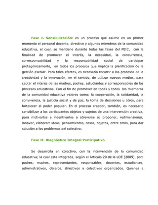 Fase I. Sensibilización: es un proceso que asume en un primer
momento el personal docente, directivo y algunos miembros de la comunidad
educativa, el cual, se mantiene durante todas las fases del PEIC,               con la
finalidad    de   promover   el   interés,   la   necesidad,     la    concurrencia,
corresponsabilidad      y    la   responsabilidad       social        de     participar
protagónicamente, en todos los procesos que implica la planificación de la
gestión escolar. Para tales efectos, es necesario recurrir a los procesos de la
creatividad y la innovación; en el sentido, de utilizar nuevos medios, para
captar el interés de las madres, padres, estudiantes y corresponsables de los
procesos educativos. Con el fin de promover en todas y todos los miembros
de la comunidad educativa valores como: la cooperación, la solidaridad, la
convivencia, la justicia social y de paz, la toma de decisiones u otros, para
fortalecer el poder popular. En el proceso creador, también, es necesario
sensibilizar a los participantes objetos y sujetos de una intervención creativa,
para motivarlos e incentivarlos a atreverse a: proponer, redimensionar,
innovar, elaborar: ideas, pensamientos, cosas, objetos, entre otros, para dar
solución a los problemas del colectivo.


      Fase II. Diagnóstico Integral Participativo


      Se desarrolla en colectivo, con la intervención de la comunidad
educativa; la cual esta integrada, según el Artículo 20 de la LOE (2009), por:
padres,     madres,   representantes,   responsables,    docentes,         estudiantes,
administrativos, obreros, directivos y colectivos organizados. Quienes a
 
