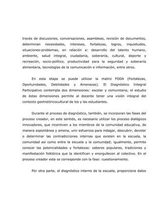 través de discusiones, conversaciones, asambleas, revisión de documentos,
determinan     necesidades,        intereses,    fortalezas,    logros,        inquietudes,
situaciones-problemas, en         relación   a: desarrollo del talento            humano,
ambiente,    salud    integral,    ciudadanía,    soberanía,       cultural,    deporte   y
recreación, socio-político, productividad para la seguridad y soberanía
alimentaria, tecnologías de la comunicación e información, entre otros.


      En    esta   etapa   se     puede   utilizar   la   matriz     FODA      (Fortalezas,
Oportunidades,       Debilidades     y    Amenazas).       El   Diagnóstico        Integral
Participativo contempla dos dimensiones: escolar y comunitaria; el estudio
de éstas dimensiones permite al docente tener una visión integral del
contexto geohistóricocultural de los y las estudiantes.


      Durante el proceso de diagnóstico, también, se incorporan las fases del
proceso creador, en este sentido, es necesario utilizar los proceso dialógicos
innovadores, que incentiven a los miembros de la comunidad educativa, de
manera espontánea y amena, unir esfuerzos para indagar, descubrir, develar
o determinar las contradicciones internas que existen en la escuela, la
comunidad así como entre la escuela y la comunidad; igualmente, permite
conocer las potencialidades y fortalezas: saberes populares, tradiciones y
manifestación folklórica que la identifican y enorgullecen al colectivo. En el
proceso creador esta se corresponde con la fase: cuestionamiento.


      Por otra parte, el diagnóstico interno de la escuela, proporciona datos
 