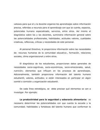 valiosos para que el y la docente organice los aprendizajes sobre información
precisa, referidas a recursos para el aprendizaje con que se cuenta, espacios,
potenciales humano especializado, servicios, entre otros. Así mismo el
diagnóstico sobre los y las docentes, suministra información general sobre
las potencialidades profesionales, habilidades, actitudes valores, cualidades
creativas, reflexivas, críticas y necesidades de este personal.


      Al personal Directivo, le proporciona información sobre las necesidades
de: recursos humanos de la comunidad educativa:, formación, relaciones
sociales, clima organizacional y entre otros.


      El diagnóstico de los estudiantes, proporcionan datos generales de
necesidades socio-cognitivas, socio-económicas, socio-emocionales, salud,
nutrición;   elementos     que    influyen    en   los   procesos    de   aprendizajes.
Adicionalmente,   también        proporciona    información    del   talento   humano
estudiantil, valores, actitudes; si están interesados en participar en algún
comité o comisión u organización estudiantil.


      De cada línea estratégica, se          debe precisar qué elementos se van a
investigar. Por ejemplo:


      La productividad para la seguridad y soberanía alimentaria: es
necesario determinar las potencialidades con que cuenta la escuela y la
comunidad; habilidades y fortalezas del talento humano que conforman la
 
