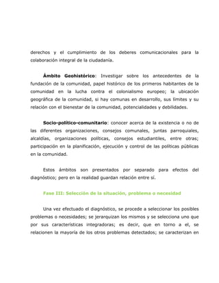 derechos y el cumplimiento de los deberes comunicacionales para la
colaboración integral de la ciudadanía.


      Ámbito Geohistórico: Investigar sobre los antecedentes de la
fundación de la comunidad, papel histórico de los primeros habitantes de la
comunidad en la lucha contra el colonialismo europeo; la ubicación
geográfica de la comunidad, si hay comunas en desarrollo, sus límites y su
relación con el bienestar de la comunidad, potencialidades y debilidades.


      Socio-político-comunitario: conocer acerca de la existencia o no de
las diferentes organizaciones, consejos comunales, juntas parroquiales,
alcaldías, organizaciones políticas, consejos estudiantiles, entre otras;
participación en la planificación, ejecución y control de las políticas públicas
en la comunidad.


      Estos   ámbitos   son   presentados   por   separado    para   efectos   del
diagnóstico; pero en la realidad guardan relación entre sí.


      Fase III: Selección de la situación, problema o necesidad


      Una vez efectuado el diagnóstico, se procede a seleccionar los posibles
problemas o necesidades; se jerarquizan los mismos y se selecciona uno que
por sus características integradoras; es decir, que en torno a el, se
relacionen la mayoría de los otros problemas detectados; se caracterizan en
 