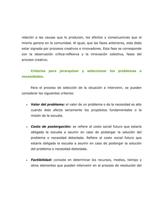 relación a las causas que lo producen, los efectos y consecuencias que el
mismo genera en la comunidad. Al igual, que las fases anteriores, esta debe
estar signada por procesos creativos e innovadores. Esta fase se corresponde
con la observación crítica-reflexiva y la innovación colectiva, fases del
proceso creativo.


       Criterios    para   jerarquizar   y   seleccionar   los   problemas   o
necesidades.


       Para el proceso de selección de la situación a intervenir, se pueden
considerar los siguientes criterios:


   •   Valor del problema: el valor de un problema o de la necesidad es alto
       cuando éste afecta seriamente los propósitos fundamentales o la
       misión de la escuela.


   •   Costo de postergación: se refiere al costo social futuro que estaría
       obligada la escuela a asumir en caso de postergar la solución del
       problema o necesidad detectada. Refiere al costo social futuro que
       estaría obligada la escuela a asumir en caso de postergar la solución
       del problema o necesidad detectada.


   •   Factibilidad: consiste en determinar los recursos, medios, tiempo y
       otros elementos que pueden intervenir en el proceso de resolución del
 