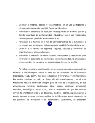 •   Orientar a madres, padres y responsables, en el uso pedagógico y
      técnico del computador portátil Canaima Educativo.
  •   Promover el desarrollo de actitudes investigativas en madres, padres y
      demás miembros de la Comunidad Educativa y en el uso responsable
      del computador portátil Canaima Educativo.
  •   Fortalecer a la Familia en el Rol de Corresponsables de la Educación, a
      través del uso pedagógico del computador portátil Canaima Educativo.
  •   Orientar a la Familia en aspectos        legales, sociales y promover las
      organizaciones socioproductivas.
  •   Promover la creación de redes locales, municipales y regionales para
      favorecer el desarrollo de contenidos contextualizados, la divulgación,
      el intercambio de experiencias significativas del uso de las TIL.


      Por tales razones, a continuación se presentan algunas consideraciones
teóricas y metodológicas sobre la base de los principios de la Educación
Liberadora,( LOE, 2009), las ideas educativas bolivarianas y robinsonianas;
las cuales conlleva no sólo al desarrollo de conocimientos; su alcance
trasciende hacia la formación integral para la vida de la ciudadanía, en sus
dimensiones   humanas     (axiológico,    ético,   social,   espiritual,   emocional,
científico, tecnológico, entre otras), con la aspiración de que las mismas
sirvan de orientación a los y las docentes, madres, padres, representantes y
demás actores sociales corresponsables de la Educación, en el desarrollo de
los procesos de mediación y de aprendizaje. Igualmente, se presentan

                                         14
 