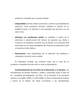 problema o necesidad que se quiere abordar.


      •   Integralidad: permite realizar previsiones y estimar la probabilidad de
          solucionar varios problemas menores, mediante la solución de un
          problema mayor o la atención a una necesidad que permite a su vez
          cubrir otras.


      •   Alcances y/o pertinencia social: se establece a través de la
          estimación o determinación del número de personas que afecta o
          involucra o el problema o solución que se estudia. Sí la situación está
          enmarcada en las líneas estratégicas del Proyecto de Desarrollo Social
          y Económico Simón Bolívar.


      •   Recurrencia: viene especificada por la detección del problema o
          necesidad a través de varios medios.


          Es importante recordar que mientras mayor sea el valor de un
problema o necesidad más alto será su costo de postergación.


          Contextualización de los Fines de la Educación a la Escuela, son
formulaciones de carácter filosófico y político, construidas sobre la base de
los       resultados del diagnóstico, los Fines       de la Educación y los principios
rectores en la CRBV (1999) y la LOE (2009), el Plan de Desarrollo Económico
y     Social    de   la   Nación,   las   líneas   curriculares   y   las   características
 