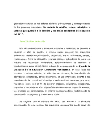 geohistóricocultural de los actores sociales, participantes y corresponsables
de los procesos educativos. Se redacta la misión, visión, principios y
valores que guiarán a la escuela y las áreas esenciales de ejecución
del PEIC.


      Fase IV: Plan de Acción


      Una vez seleccionada la situación problema o necesidad, se procede a
elaborar el plan de acción, el mismo puede contener los siguientes
elementos: descripción-justificación, propósitos, metas, actividades, tareas,
responsables, fecha de ejecución, recursos posibles, indicadores de logro (en
materia   de   factibilidad,   coherencia,   aprovechamiento   de   recursos   y
oportunidades, entre otros). Sobre la base de los procesos de los Ejes de la
Didáctica de la Educación Liberadora venezolana, en esta fases los
procesos creativos orientan la selección de recursos, la formulación de
actividades, estrategias, otros; igualmente, el Eje Innovación, orienta a los
miembros de la comunidad educativa a redimensionar recursos, procesos,
relaciones, otros, con el fin de generar procesos, soluciones, situaciones,
originales e innovadoras. Con el propósito de transformar la gestión escolar,
los procesos de aprendizajes, el entorno sociocomunitario, fortaleciendo la
participación protagónica y la conciencia social.


      Se sugiere, que el nombre del PEIC, sea alusivo a la situación
seleccionada. En este sentido, las siguientes interrogantes puede servir de
 