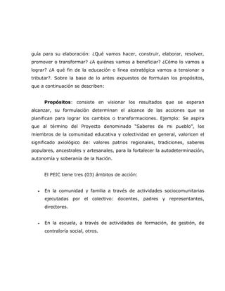 guía para su elaboración: ¿Qué vamos hacer, construir, elaborar, resolver,
promover o transformar? ¿A quiénes vamos a beneficiar? ¿Cómo lo vamos a
lograr? ¿A qué fin de la educación o línea estratégica vamos a tensionar o
tributar?. Sobre la base de lo antes expuestos de formulan los propósitos,
que a continuación se describen:


      Propósitos: consiste en visionar los resultados que se esperan
alcanzar, su formulación determinan el alcance de las acciones que se
planifican para lograr los cambios o transformaciones. Ejemplo: Se aspira
que al término del Proyecto denominado “Saberes de mi pueblo”, los
miembros de la comunidad educativa y colectividad en general, valoricen el
significado axiológico de: valores patrios regionales, tradiciones, saberes
populares, ancestrales y artesanales, para la fortalecer la autodeterminación,
autonomía y soberanía de la Nación.


      El PEIC tiene tres (03) ámbitos de acción:


  •   En la comunidad y familia a través de actividades sociocomunitarias
      ejecutadas por el colectivo: docentes, padres y representantes,
      directores.


  •   En la escuela, a través de actividades de formación, de gestión, de
      contraloría social, otros.
 